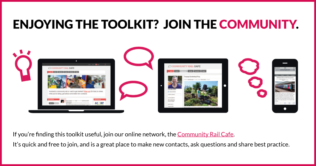 If you’re finding this toolkit useful, join our online network, the Community Rail Cafe at www.communityrail.com. It’s quick and free to join, and is a great place to make new contacts, ask questions and share best practice.